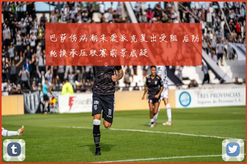 巴萨伤病潮来袭派克复出受阻 后防轮换承压联赛前景成疑