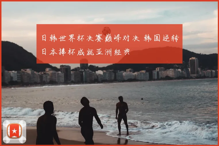 日韩世界杯决赛巅峰对决 韩国逆转日本捧杯成就亚洲经典