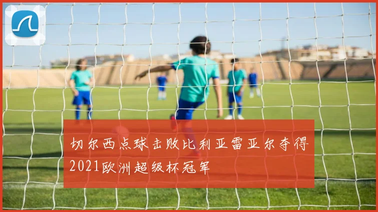 切尔西点球击败比利亚雷亚尔夺得2021欧洲超级杯冠军