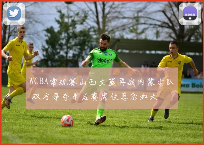 WCBA常规赛山西女篮再战内蒙古队 双方争夺季后赛席位悬念加大