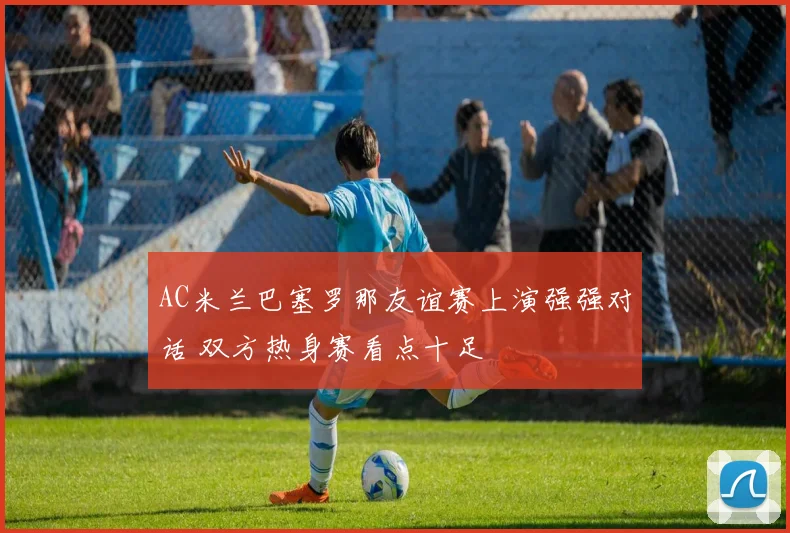 AC米兰巴塞罗那友谊赛上演强强对话 双方热身赛看点十足