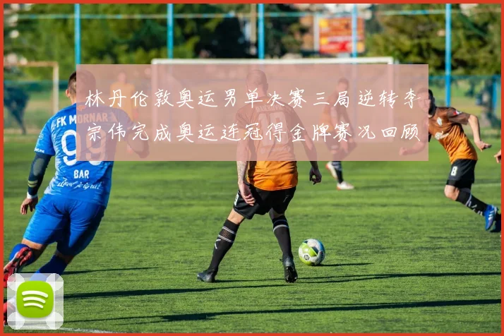 林丹伦敦奥运男单决赛三局逆转李宗伟完成奥运连冠得金牌赛况回顾