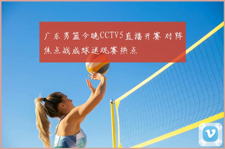 广东男篮今晚CCTV5直播开赛 对阵焦点战成球迷观赛热点