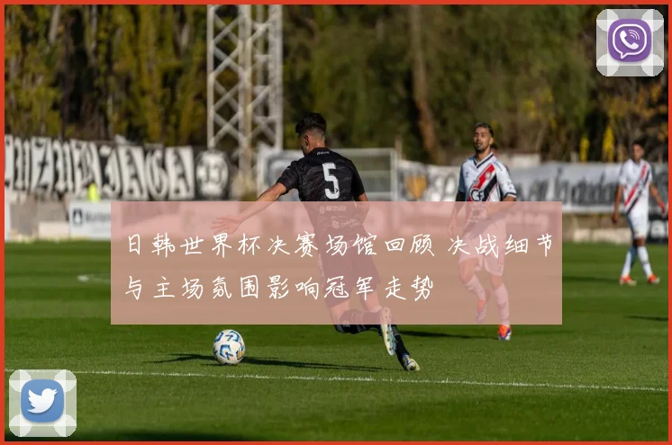 日韩世界杯决赛场馆回顾 决战细节与主场氛围影响冠军走势