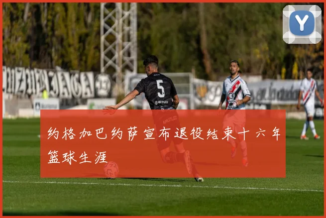 约格加巴约萨宣布退役结束十六年篮球生涯