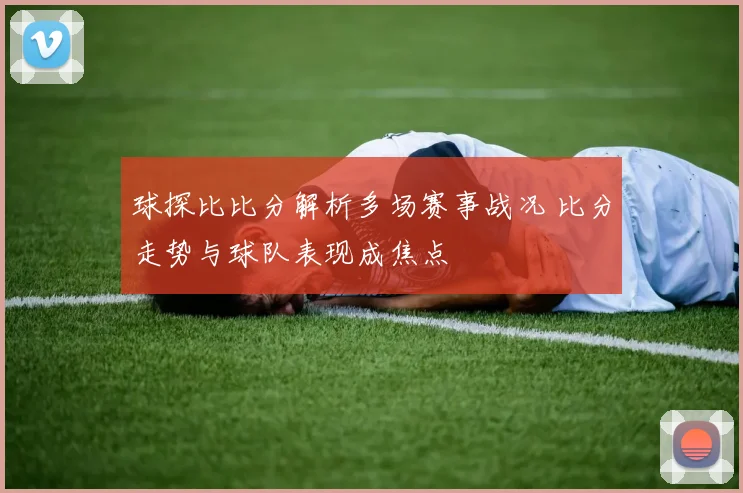 球探比比分解析多场赛事战况 比分走势与球队表现成焦点