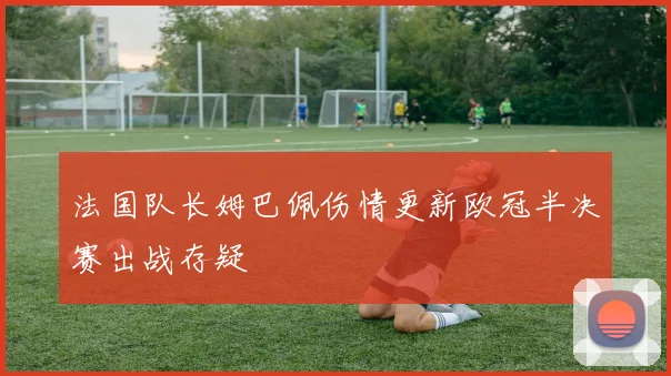 法国队长姆巴佩伤情更新欧冠半决赛出战存疑