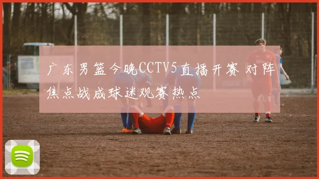 广东男篮今晚CCTV5直播开赛 对阵焦点战成球迷观赛热点