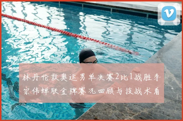 林丹伦敦奥运男单决赛2比1战胜李宗伟蝉联金牌赛况回顾与技战术看点
