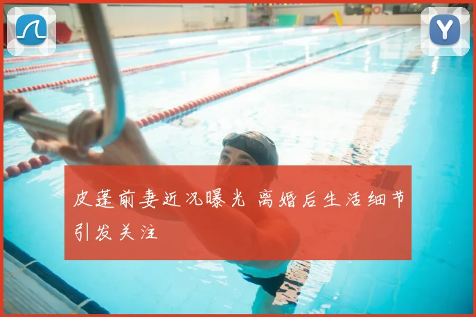皮蓬前妻近况曝光 离婚后生活细节引发关注