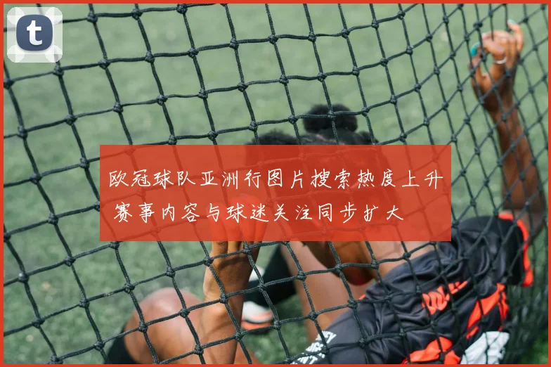 欧冠球队亚洲行图片搜索热度上升 赛事内容与球迷关注同步扩大