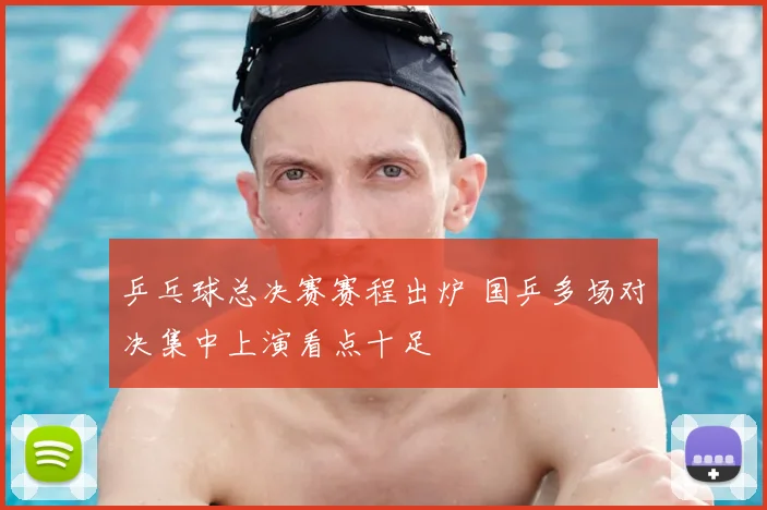 乒乓球总决赛赛程出炉 国乒多场对决集中上演看点十足