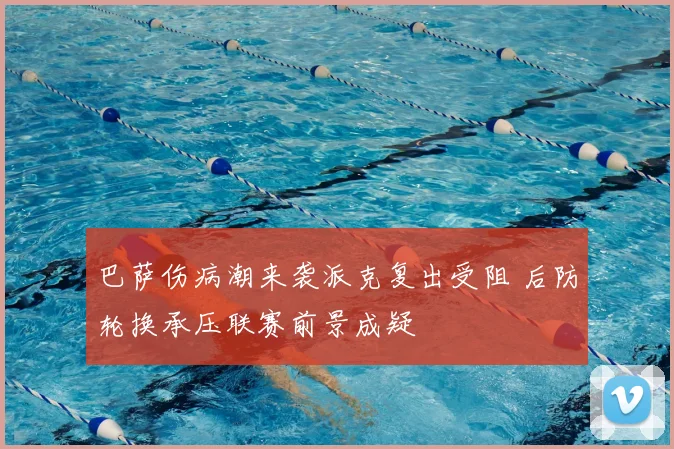 巴萨伤病潮来袭派克复出受阻 后防轮换承压联赛前景成疑