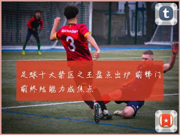 足球十大禁区之王盘点出炉 前锋门前终结能力成焦点