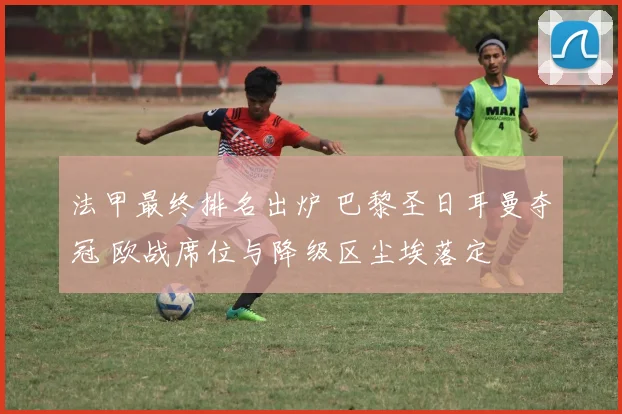 法甲最终排名出炉 巴黎圣日耳曼夺冠 欧战席位与降级区尘埃落定