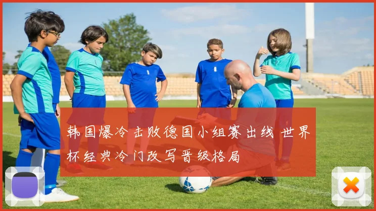 韩国爆冷击败德国小组赛出线 世界杯经典冷门改写晋级格局