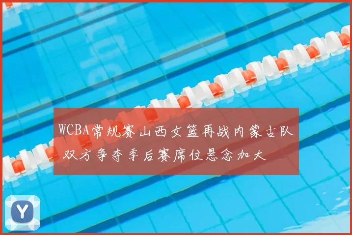 WCBA常规赛山西女篮再战内蒙古队 双方争夺季后赛席位悬念加大