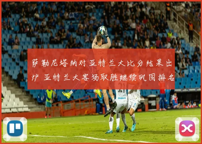 萨勒尼塔纳对亚特兰大比分结果出炉 亚特兰大客场取胜继续巩固排名