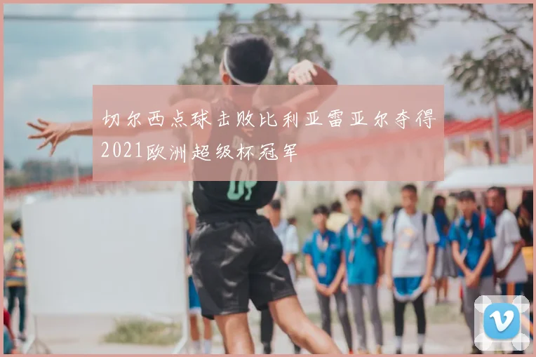 切尔西点球击败比利亚雷亚尔夺得2021欧洲超级杯冠军