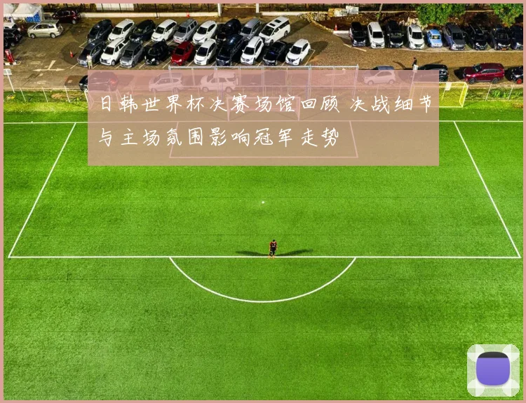 日韩世界杯决赛场馆回顾 决战细节与主场氛围影响冠军走势