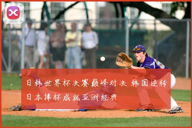 日韩世界杯决赛巅峰对决 韩国逆转日本捧杯成就亚洲经典