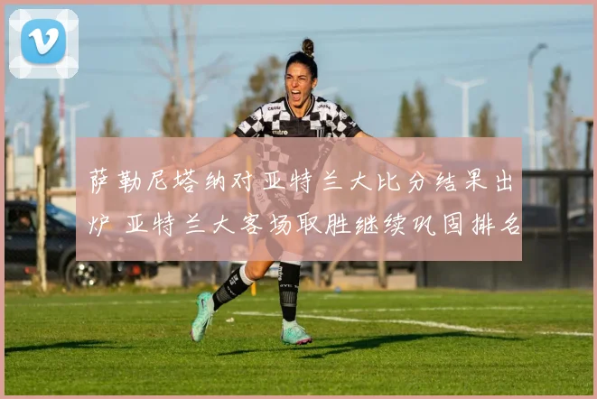 萨勒尼塔纳对亚特兰大比分结果出炉 亚特兰大客场取胜继续巩固排名