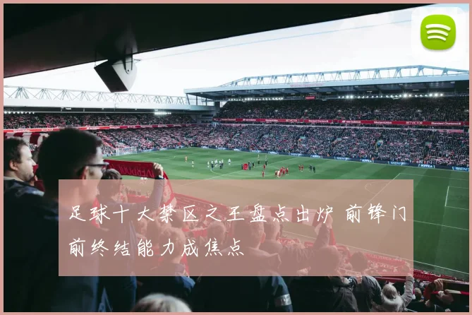 足球十大禁区之王盘点出炉 前锋门前终结能力成焦点