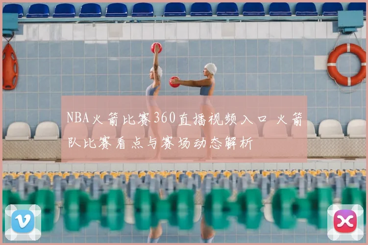 NBA火箭比赛360直播视频入口 火箭队比赛看点与赛场动态解析
