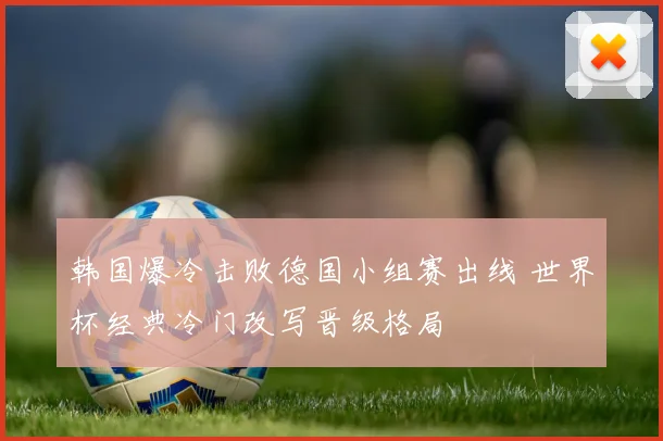 韩国爆冷击败德国小组赛出线 世界杯经典冷门改写晋级格局