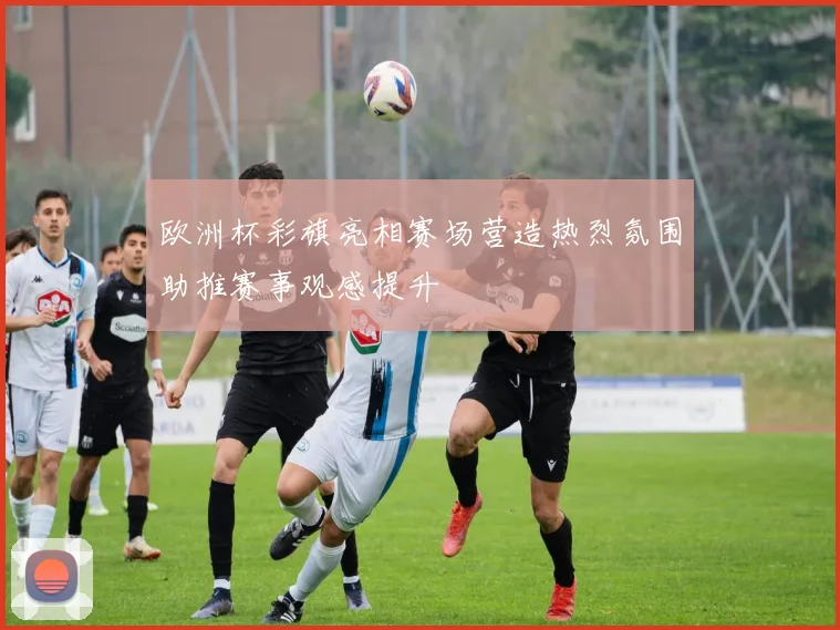 欧洲杯彩旗亮相赛场营造热烈氛围助推赛事观感提升