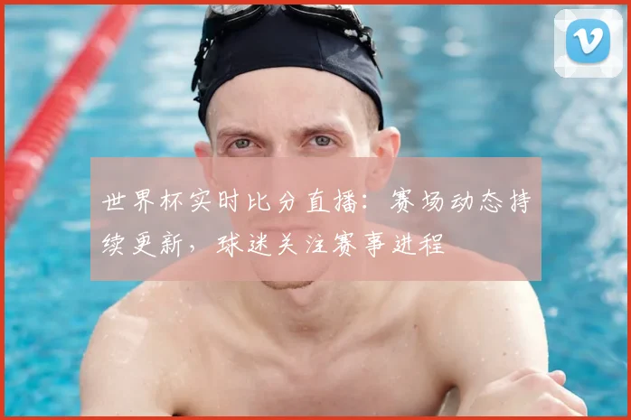 世界杯实时比分直播:赛场动态持续更新,球迷关注赛事进程